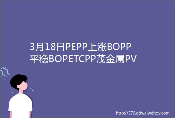 3月18日PEPP上涨BOPP平稳BOPETCPP茂金属PVC稳定CPEPBATPLA报价