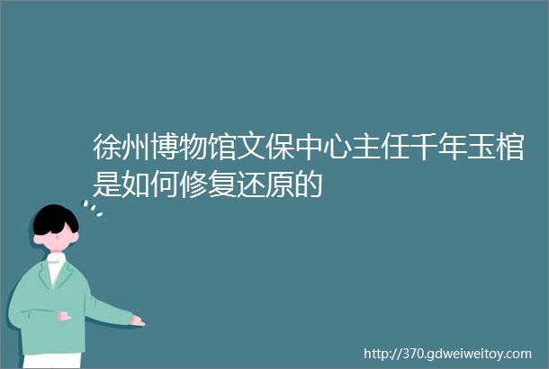 徐州博物馆文保中心主任千年玉棺是如何修复还原的